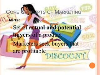 CORE CONCEPTS OF MARKETING
 Market
Set of actual and potential
buyers of a product
Marketers seek buyers that
are profitable
 
