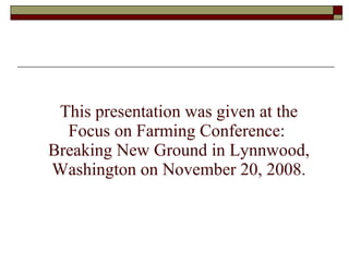 This presentation was given at the Focus on Farming Conference:  Breaking New Ground in Lynnwood, Washington on November 20, 2008. 