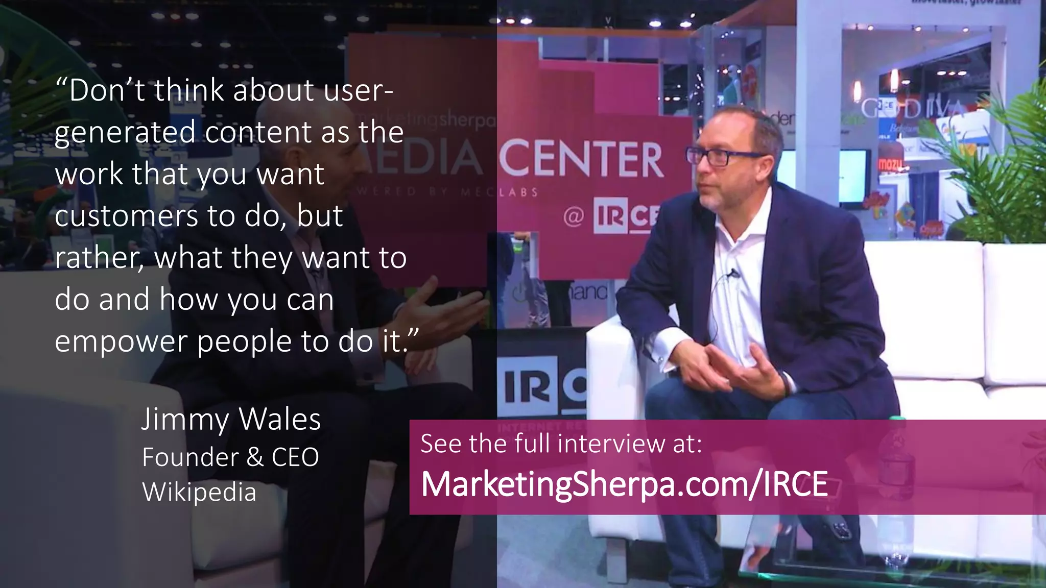 “Don’t think about user-
generated content as the
work that you want
customers to do, but
rather, what they want to
do and how you can
empower people to do it.”
See the full interview at:
MarketingSherpa.com/IRCE
Jimmy Wales
Founder & CEO
Wikipedia
 