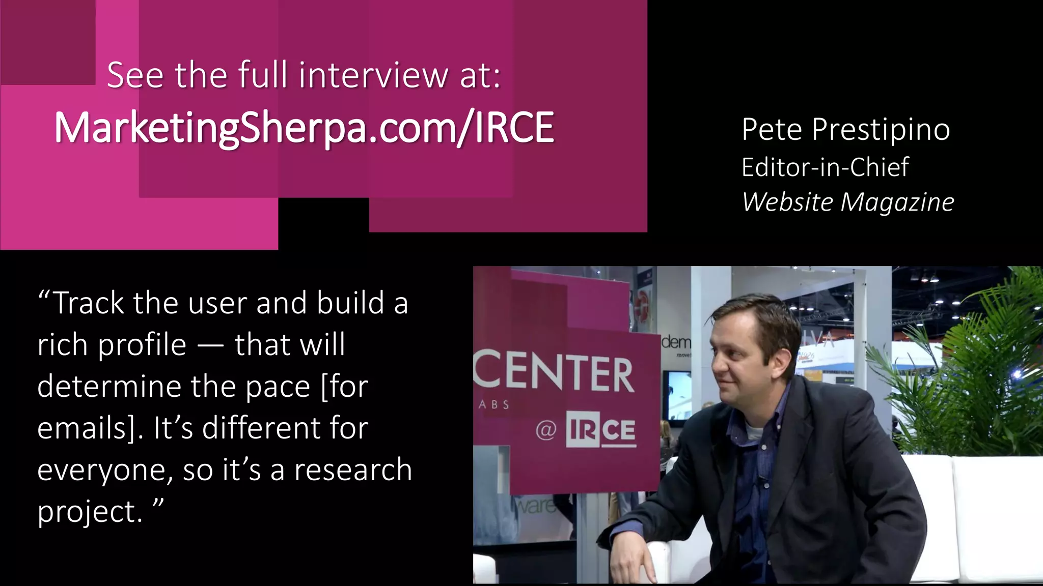 Pete Prestipino
Editor-in-Chief
Website Magazine
“Track the user and build a
rich profile — that will
determine the pace [for
emails]. It’s different for
everyone, so it’s a research
project. ”
See the full interview at:
MarketingSherpa.com/IRCE
 
