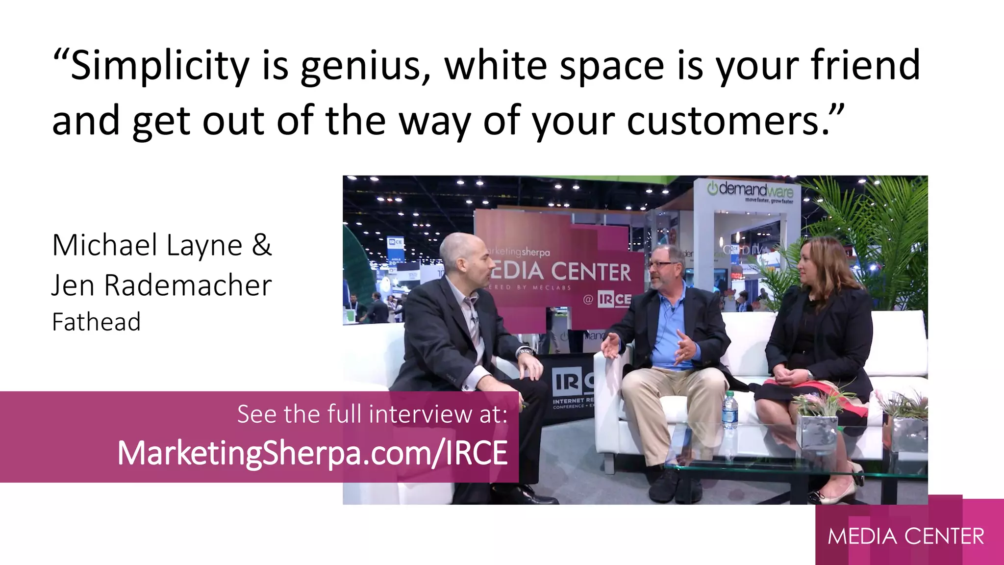 MEDIA CENTER
Michael Layne &
Jen Rademacher
Fathead
“Simplicity is genius, white space is your friend
and get out of the way of your customers.”
See the full interview at:
MarketingSherpa.com/IRCE
 