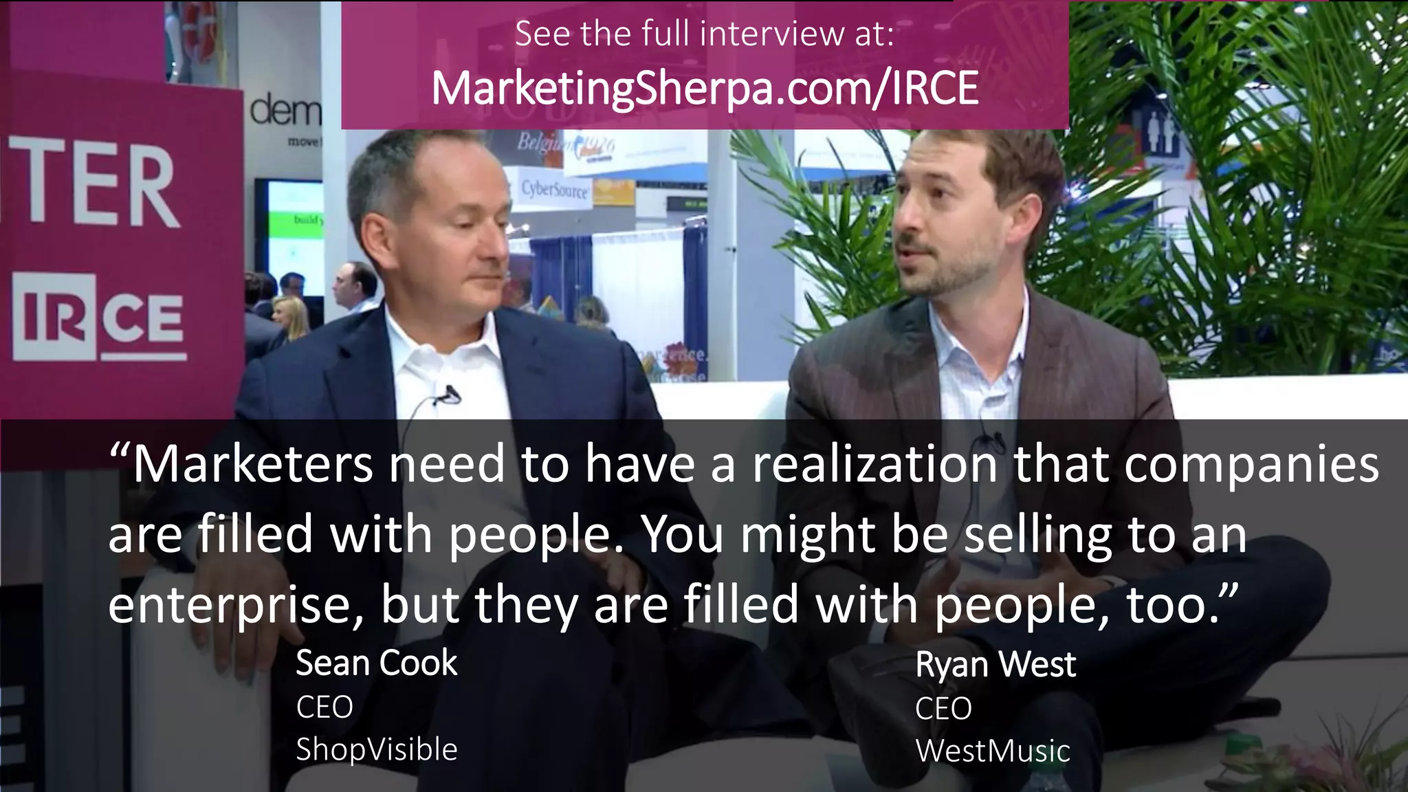 Sean Cook
CEO
ShopVisible
“Marketers need to have a realization that companies
are filled with people. You might be selling to an
enterprise, but they are filled with people, too.”
Ryan West
CEO
WestMusic
See the full interview at:
MarketingSherpa.com/IRCE
 