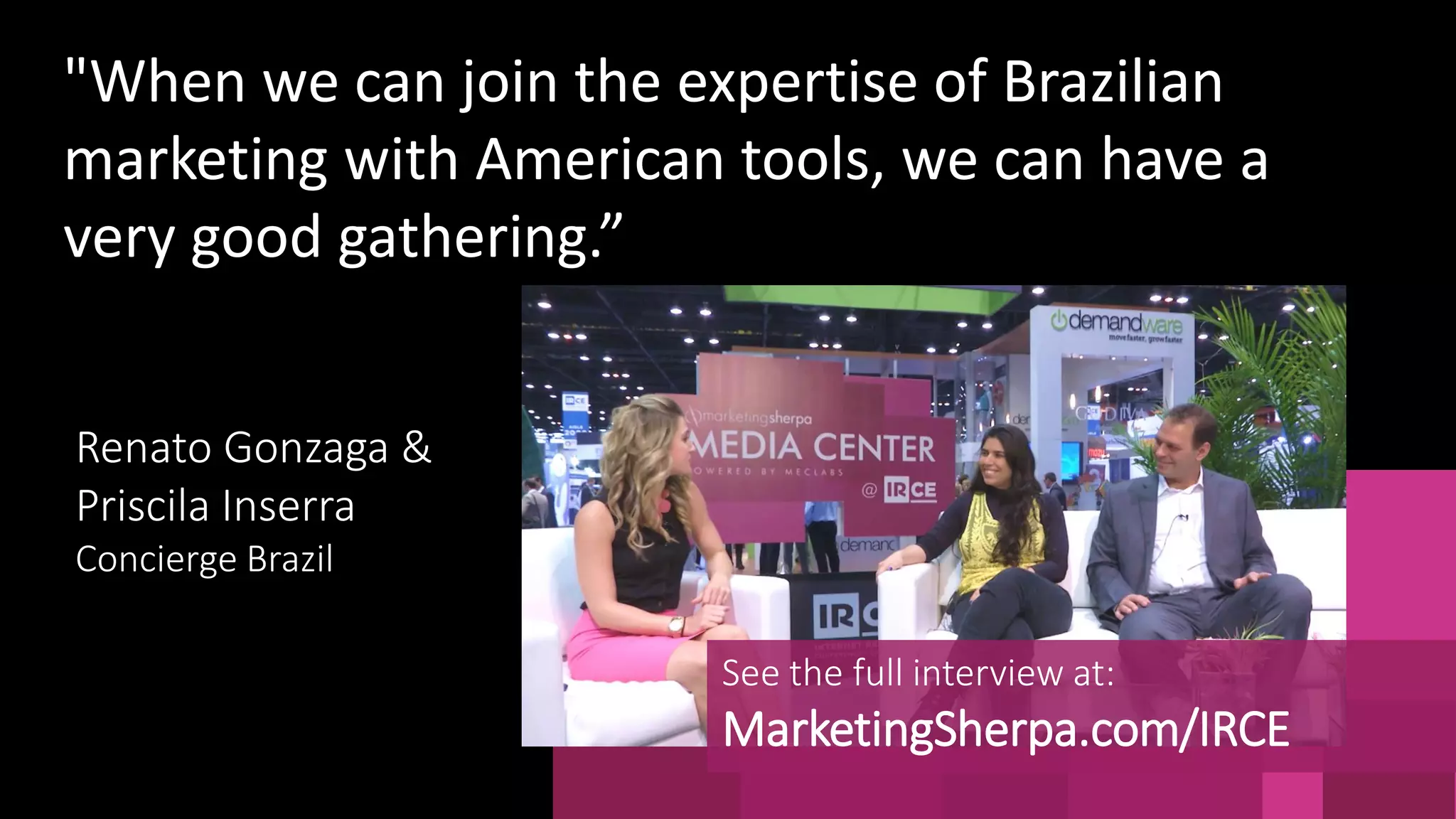 "When we can join the expertise of Brazilian
marketing with American tools, we can have a
very good gathering.”
See the full interview at:
MarketingSherpa.com/IRCE
Renato Gonzaga &
Priscila Inserra
Concierge Brazil
 