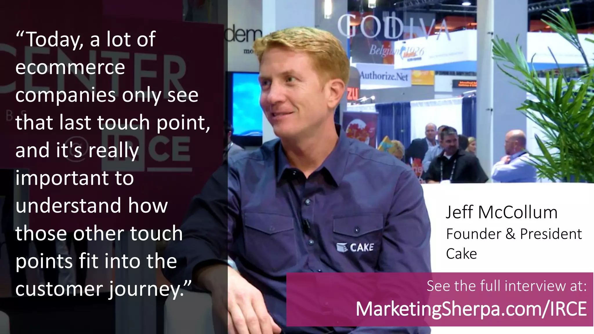 MEDIA CENTER
“Today, a lot of
ecommerce
companies only see
that last touch point,
and it's really
important to
understand how
those other touch
points fit into the
customer journey.”
Jeff McCollum
Founder & President
Cake
See the full interview at:
MarketingSherpa.com/IRCE
 