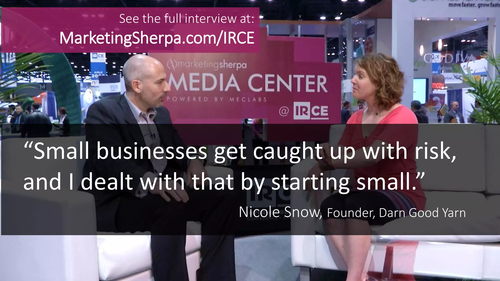 MEDIA CENTER
“Small businesses get caught up with risk,
and I dealt with that by starting small.”
Nicole Snow, Founder, Darn Good Yarn
See the full interview at:
MarketingSherpa.com/IRCE
 