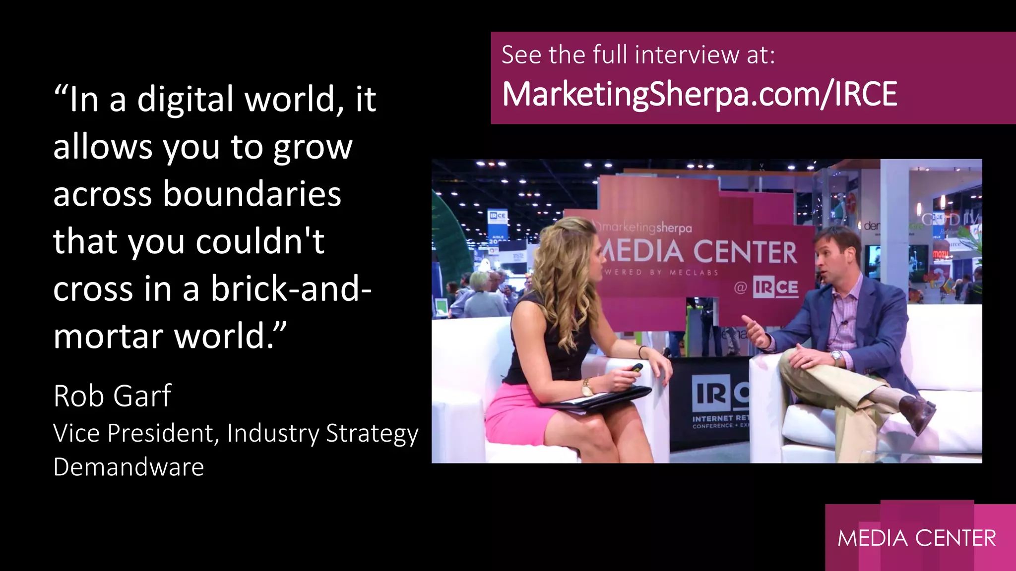 MEDIA CENTER
Rob Garf
Vice President, Industry Strategy
Demandware
See the full interview at:
MarketingSherpa.com/IRCE“In a digital world, it
allows you to grow
across boundaries
that you couldn't
cross in a brick-and-
mortar world.”
 