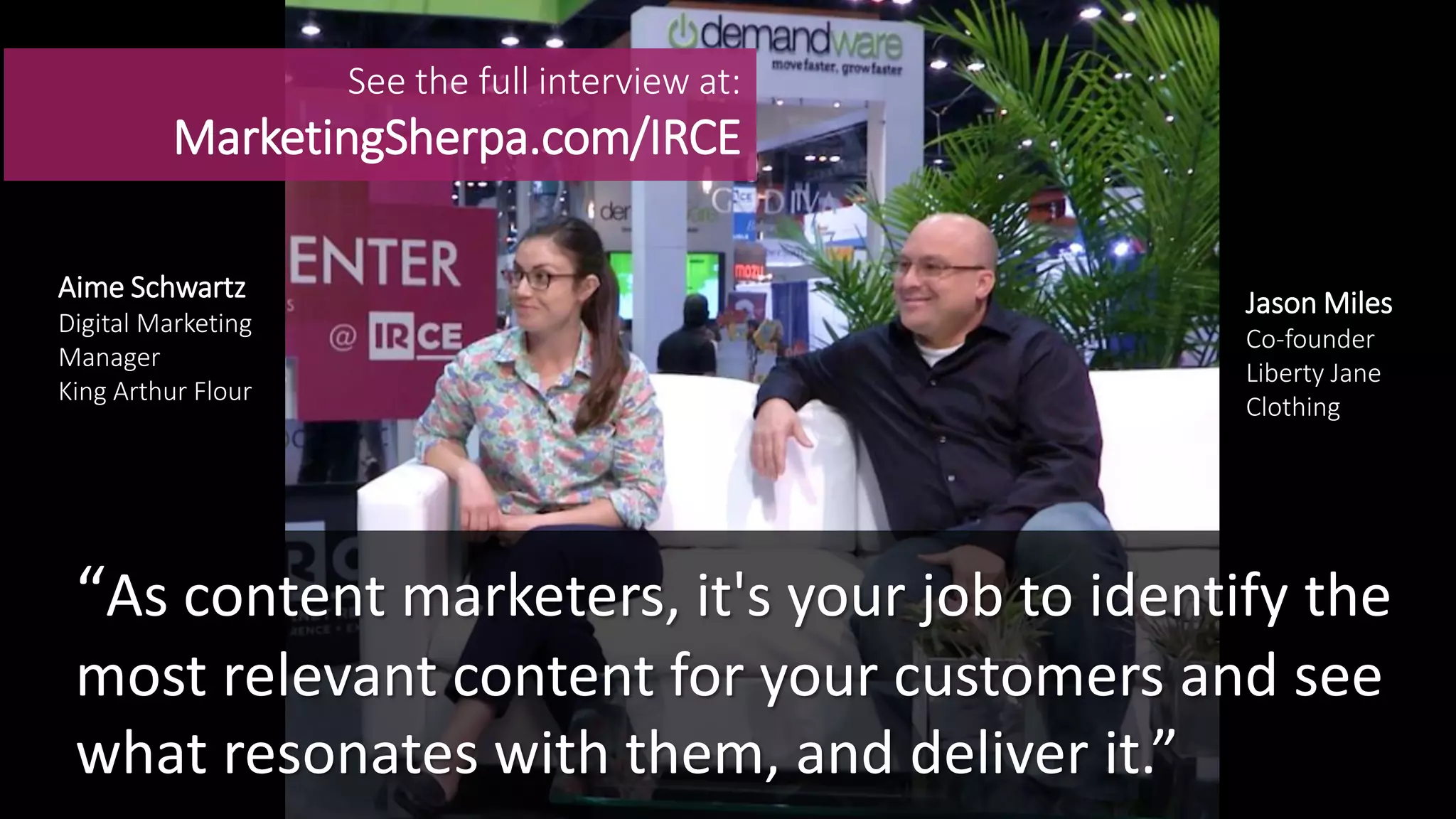 See the full interview at:
MarketingSherpa.com/IRCE
Aime Schwartz
Digital Marketing
Manager
King Arthur Flour
Jason Miles
Co-founder
Liberty Jane
Clothing
“As content marketers, it's your job to identify the
most relevant content for your customers and see
what resonates with them, and deliver it.”
 