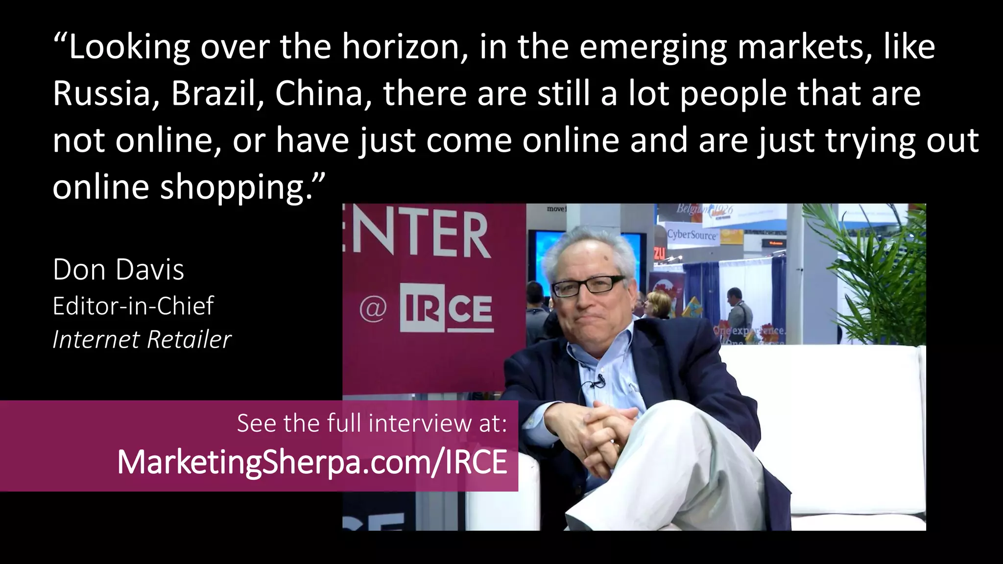 “Looking over the horizon, in the emerging markets, like
Russia, Brazil, China, there are still a lot people that are
not online, or have just come online and are just trying out
online shopping.”
Don Davis
Editor-in-Chief
Internet Retailer
See the full interview at:
MarketingSherpa.com/IRCE
 