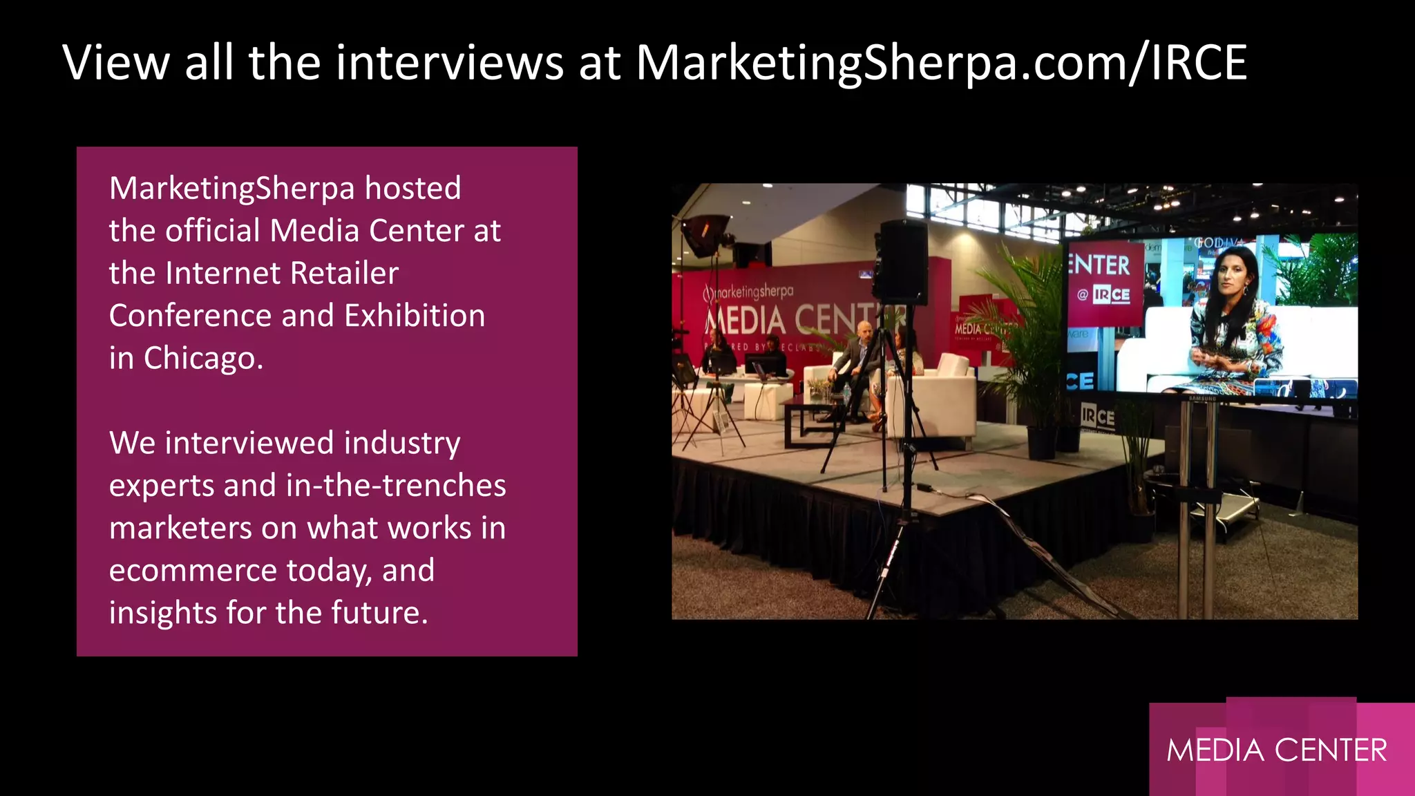 MEDIA CENTER
MarketingSherpa hosted
the official Media Center at
the Internet Retailer
Conference and Exhibition
in Chicago.
We interviewed industry
experts and in-the-trenches
marketers on what works in
ecommerce today, and
insights for the future.
View all the interviews at MarketingSherpa.com/IRCE
 