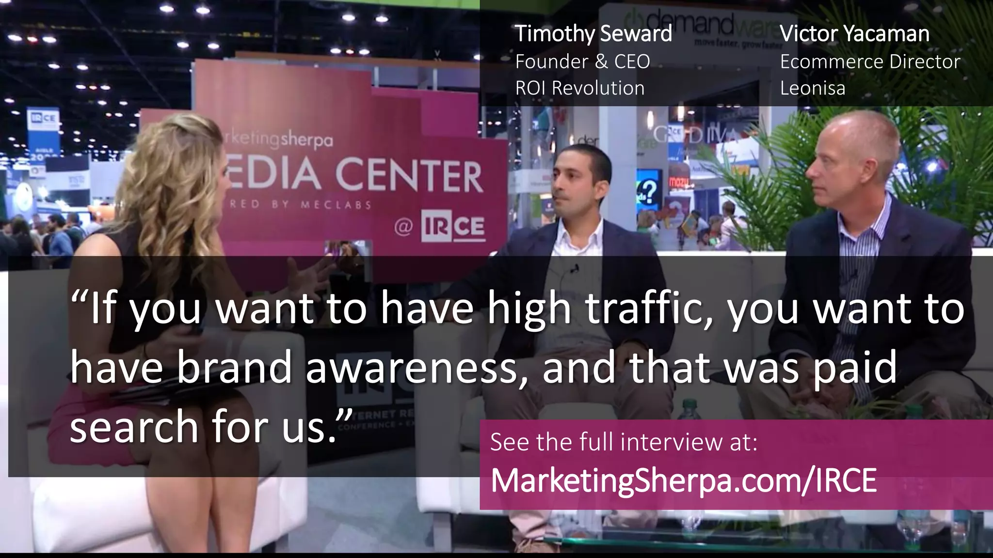 “If you want to have high traffic, you want to
have brand awareness, and that was paid
search for us.”
Victor Yacaman
Ecommerce Director
Leonisa
Timothy Seward
Founder & CEO
ROI Revolution
See the full interview at:
MarketingSherpa.com/IRCE
 