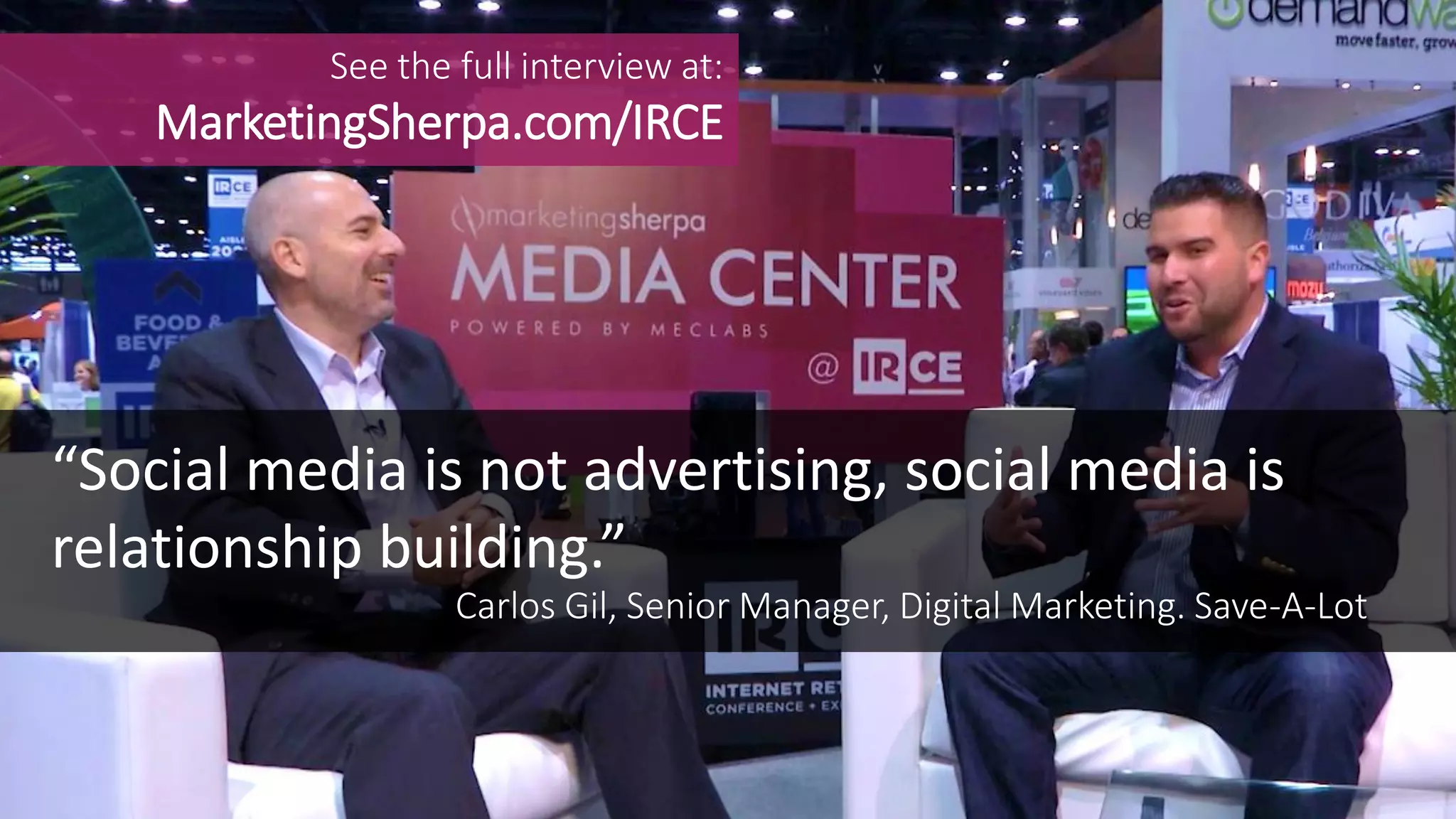 MEDIA CENTER
See the full interview at:
MarketingSherpa.com/IRCE
Carlos Gil, Senior Manager, Digital Marketing. Save-A-Lot
“Social media is not advertising, social media is
relationship building.”
 