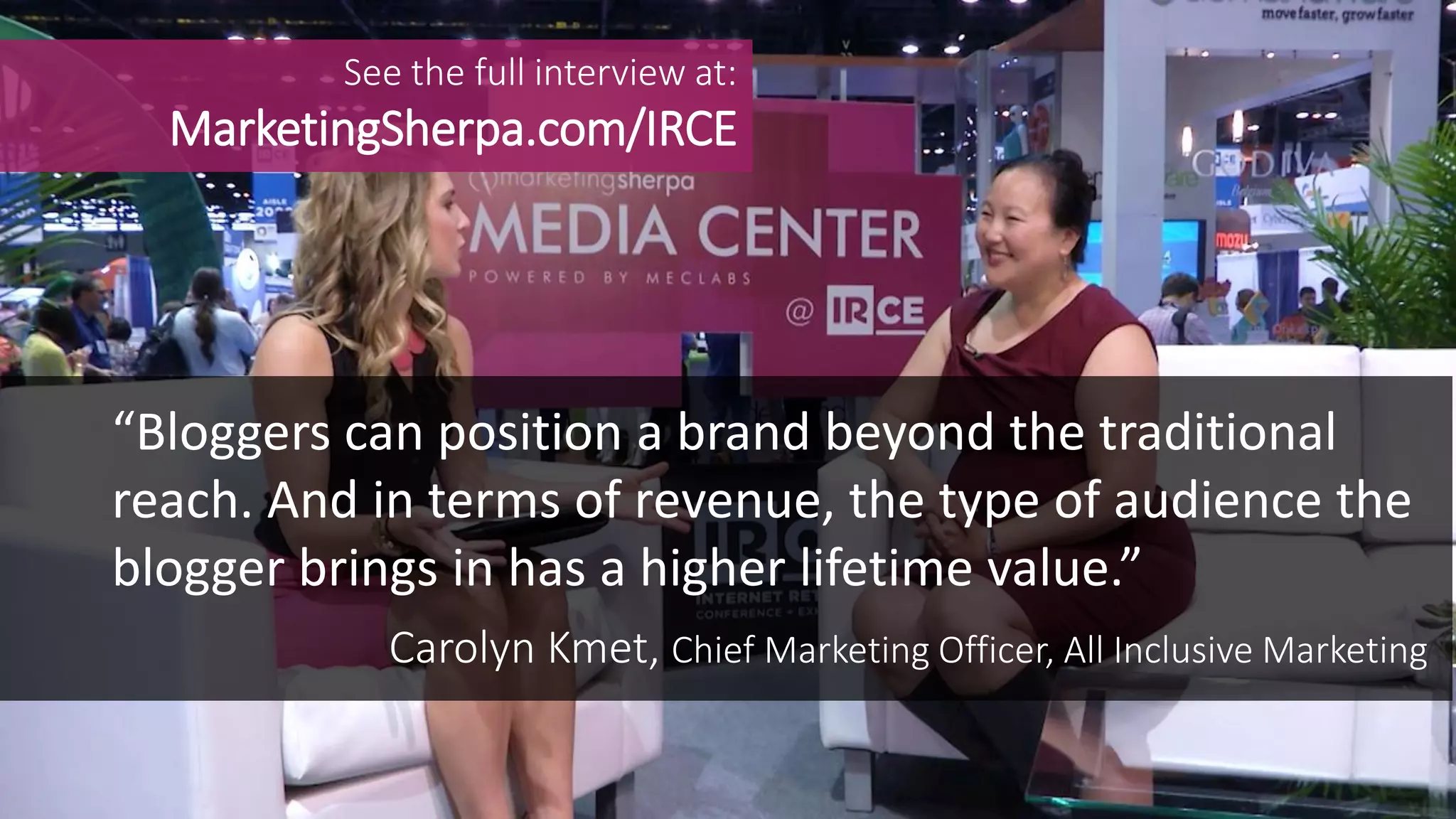Carolyn Kmet, Chief Marketing Officer, All Inclusive Marketing
“Bloggers can position a brand beyond the traditional
reach. And in terms of revenue, the type of audience the
blogger brings in has a higher lifetime value.”
See the full interview at:
MarketingSherpa.com/IRCE
 