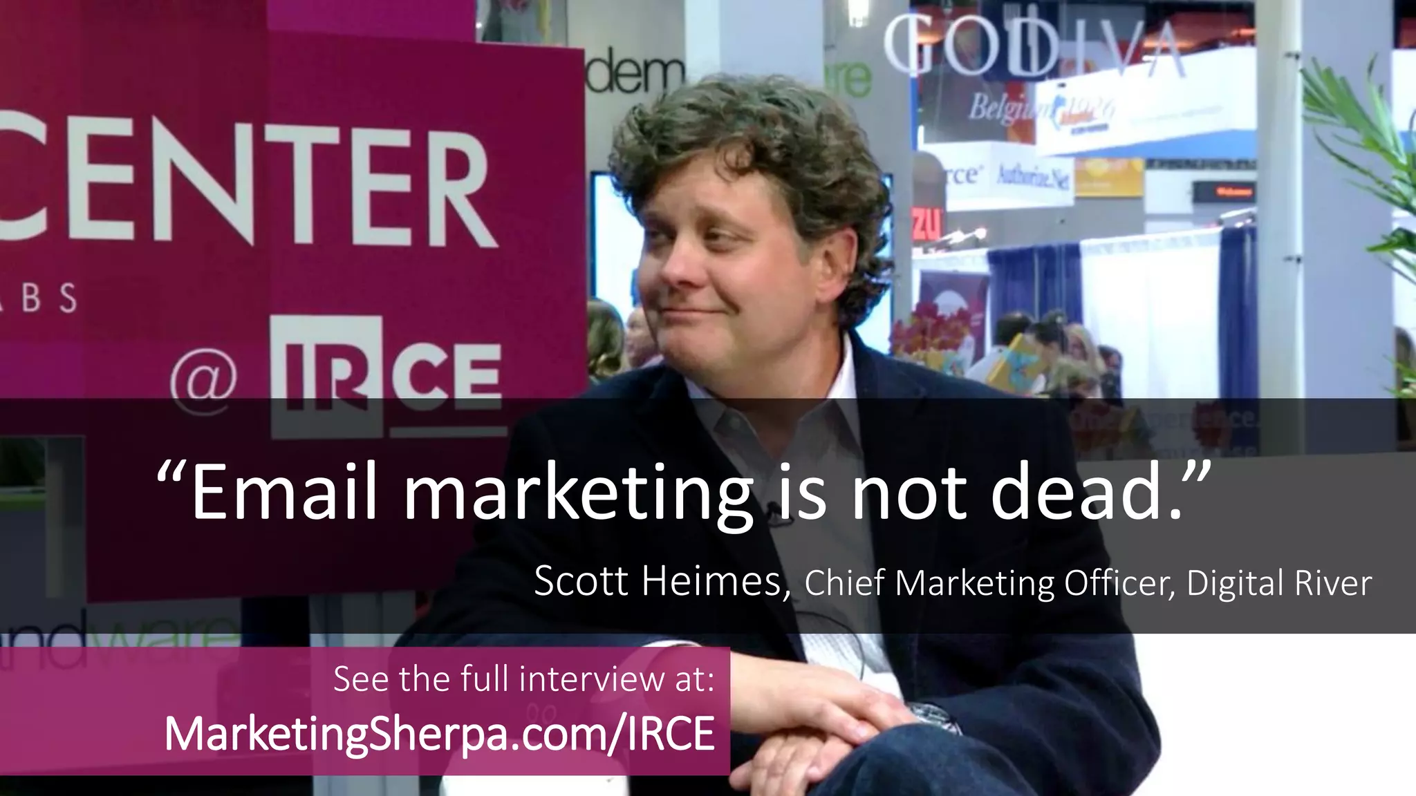 “Email marketing is not dead.”
See the full interview at:
MarketingSherpa.com/IRCE
Scott Heimes, Chief Marketing Officer, Digital River
 