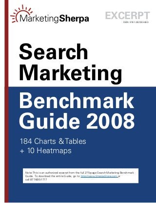 --
ISBN: 978-1-932353-69-3
Benchmark
Guide 2008
Search
Marketing
184 Charts  Tables
+ 10 Heatmaps
Excerpt
Note: This is an authorized excerpt from the full 275-page Search Marketing Benchmark
Guide. To download the entire Guide, go to: http://www.SherpaStore.com or
call 877-895-1717
 