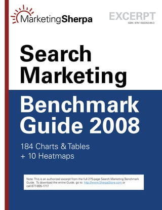 ExcErpt       ISBN: 978-1-932353-69-3




Search
Marketing
Benchmark
Guide 2008
184 Charts & Tables
+ 10 Heatmaps

 Note: This is an authorized excerpt from the full 275-page Search Marketing Benchmark
 Guide. To download the entire Guide, go to: http://www.SherpaStore.com or
 call 877-895-1717


                                            --
 