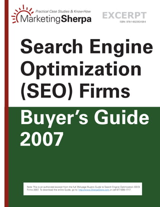 Practical Case Studies & Know-How

MarketingSherpa                                                        excerpt          ISBN: 978-1-932353-59-4




Search Engine
Optimization
(SEO) Firms
Buyer’s Guide
2007

 Note: This is an authorized excerpt from the full 354-page Buyers Guide to Search Engine Optimization (SEO)
 Firms 2007 To download the entire Guide, go to: http://www.SherpaStore.com or call 877-895-1717
             .
                                                      --
 