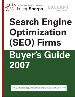 --
Note: This is an authorized excerpt from the full 354-page Buyers Guide to Search Engine Optimization (SEO)
Firms 2007. To download the entire Guide, go to: http://www.SherpaStore.com or call 877-895-1717
ISBN: 978-1-932353-59-4MarketingSherpa
Practical Case Studies  Know-How
Buyer’s Guide
2007
Search Engine
Optimization
(SEO) Firms
excerpt
 