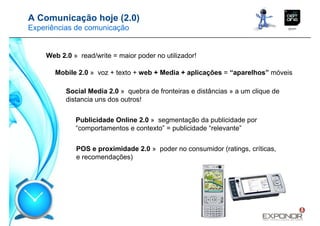 A Comunicação hoje (2.0)
Experiências de comunicação


    Web 2.0 » read/write = maior poder no utilizador!

       Mobile 2.0 » voz + texto + web + Media + aplicações = “aparelhos” móveis

          Social Media 2.0 » quebra de fronteiras e distâncias » a um clique de
          distancia uns dos outros!


             Publicidade Online 2.0 » segmentação da publicidade por
             “comportamentos e contexto” = publicidade “relevante”


             POS e proximidade 2.0 » poder no consumidor (ratings, críticas,
             e recomendações)
 