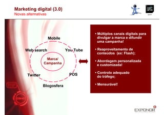 Marketing digital (3.0)
Novas alternativas




                                         • Múltiplos canais digitais para
                     Mobile                divulgar a marca e difundir
                                           uma campanha!

      Web search              You Tube   • Reaproveitamento de
                                           conteúdos (ex: Flash);
                  Marca/
                                         • Abordagem personalizada
                 Campanha                  e customizada!

                                         • Controlo adequado
       Twitter                 POS
                                           do tráfego;

                 Blogosfera              • Mensurável!
 