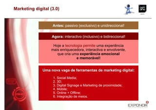 Marketing digital (3.0)


                   Antes: passivo (exclusivo) e unidireccional!

                   Agora: interactivo (inclusivo) e bidireccional!

                   Hoje a tecnologia permite uma experiência
                  mais enriquecedora, interactiva e envolvente,
                     que cria uma experiência emocional
                                 e memorável!


              Uma nova vaga de ferramentas de marketing digital:

                   1. Social Media;
                   2. 3D;
                   3. Digital Signage e Marketing de proximidade;
                   4. Mobile;
                   5. Online + Offline;
                   6. Integração de meios.
 