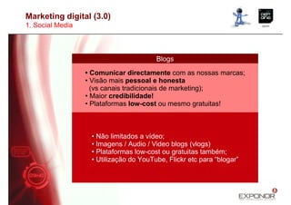 Marketing digital (3.0)
1. Social Media



                                        Blogs

                  • Comunicar directamente com as nossas marcas;
                  • Visão mais pessoal e honesta
                    (vs canais tradicionais de marketing);
                  • Maior credibilidade!
                  • Plataformas low-cost ou mesmo gratuitas!



                   • Não limitados a vídeo;
                   • Imagens / Audio / Video blogs (vlogs)
                   • Plataformas low-cost ou gratuitas também;
                   • Utilização do YouTube, Flickr etc para “blogar”
 