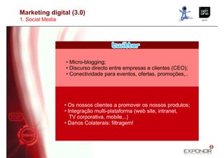 Marketing digital (3.0)
1. Social Media




                  • Micro-blogging;
                  • Discurso directo entre empresas e clientes (CEO);
                  • Conectividade para eventos, ofertas, promoções,..




                  • Os nossos clientes a promover os nossos produtos;
                  • Integração multi-plataforma (web site, intranet,
                     TV corporativa, mobile,..)
                  • Danos Colaterais: filtragem!
 