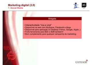 Marketing digital (3.0)
1. Social Media



                                              Widgets

                  • Interactividade “rica e viral”
                  • Disponível na web com MySpace, Facebook e blogs
                  • Disponível para aplicação no Desktop (Yahoo, Google, Apple..)
                  • Forte ferramenta para B2C e B2B também!!
                  • Bom complemento para qualquer campanha de marketing;
 