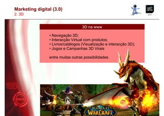 Marketing digital (3.0)
2. 3D


                                   3D na www

                • Navegação 3D;
                • Interacção Virtual com produtos;
                • Livros/catálogos (Visualização e interacção 3D);
                • Jogos e Campanhas 3D Virais

                entre muitas outras possibilidades.
 