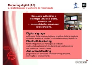 Marketing digital (3.0)
3. Digital Signage e Marketing de Proximidade


                       Mensagens publicitárias e
                     informação útil para o cliente,
                            …em tempo real
                    … e customizável de acordo com
                           os locais/targets.


                  Digital signage
                  publicidade digital, posters digitais ou sinalética digital (emissão de
                  conteúdos através de “displays” multimedia em espaços públicos)
                  Bluetooth Marketing
                  ferramenta para enviar mensagens e conteúdo
                  multimédia (e aplicacional) directamente para os telemóveis
                  que estejam na zona em causa;
                  Audio broadcasting
                  programas audio e musicais utilizados como publicidade,
                  informação ou entertenimento.
 
