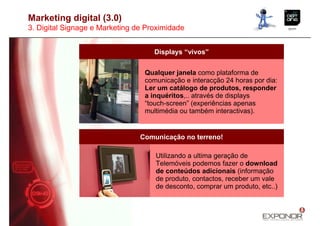 Marketing digital (3.0)
3. Digital Signage e Marketing de Proximidade


                                    Displays “vivos”


                                 Qualquer janela como plataforma de
                                 comunicação e interacção 24 horas por dia:
                                 Ler um catálogo de produtos, responder
                                 a inquéritos,.. através de displays
                                 “touch-screen” (experiências apenas
                                 multimédia ou também interactivas).


                                Comunicação no terreno!

                                    Utilizando a ultima geração de
                                    Telemóveis podemos fazer o download
                                    de conteúdos adicionais (informação
                                    de produto, contactos, receber um vale
                                    de desconto, comprar um produto, etc..)
 
