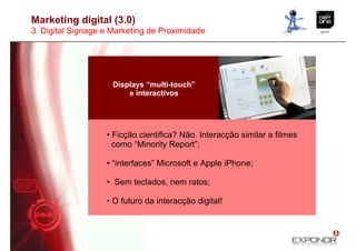 Marketing digital (3.0)
3. Digital Signage e Marketing de Proximidade




                     Displays “multi-touch”
                         e interactivos




                   • Ficção cientifica? Não. Interacção similar a filmes
                     como “Minority Report”;

                   • “interfaces” Microsoft e Apple iPhone;

                   • Sem teclados, nem ratos;

                   • O futuro da interacção digital!
 