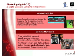 Marketing digital (3.0)
3. Digital Signage e Marketing de Proximidade


                                     Tapete interactivo

            Superfície animada com projecção de
            imagens. Ao detectar movimento,
            várias animações, logotipos, jogos,
            interagem com o visitante.



                                    Mochilas Multimédia

            A sua publicidade passeará
            apelativamente pelas ruas,
            exposições, feiras, concertos, discotecas...
            Mochila comum com ecrã digital, onde se
            podem visualizar conteúdos audiovisuais
            gravados em cartões de memória flash.
 