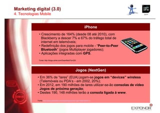 Marketing digital (3.0)
4. Tecnologias Mobile


                                                                      iPhone
              • Crescimento de 164% (desde 08 até 2010), com
                Blackberry a descer 7% e 67% do tráfego total de
                internet em telemóveis;
              • Redefinição dos jogos para mobile - “Peer-to-Peer
                Bluetooth” (jogos Multiplayer jogadores);
              • Aplicações integradas com GPS.
              Fonte: http://blogs.zdnet.com/Greenfield/?p=230




                                                            Jogos (NextGen)
             • Em 36% de “lares” (EUA) jogam-se jogos em “devices” wireless
               (Telemóveis ou PDA’s - em 2002, 20%);
             • Em 2012, em 190 milhões de lares utilizar-se-ão consolas de vídeo
               Jogos de próxima geração;
             • Destes 190, 148 milhões terão a consola ligada á www.

             Fonte: http://www.grabstats.com/statcategorymain.asp?StatCatID=13
 