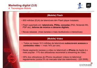 Marketing digital (3.0)
4. Tecnologias Mobile


                                        (Mobile) Flash

            • 800 milhões (EUA) de telemóveis têm Flash player instalado;

            • Flash suportado em: telemóveis, PDAs, consolas (PS3, Nintendo Wii,
              PSP etc), leitores de música e câmaras digitais;

            • Novas releases (mais baratas e mais reutilizáveis e interactivas)


                                        (Mobile) Vídeo
            • Todos os meses 10.3 milhões de telemóveis subscrevem acessos a
              conteúdos vídeo — mais 14% por ano;

            • Neste segmento (acesso a vídeo no telemóvel) o iPhone da Apple é o
              mais popular: 11% dos utilizadores recorrendo a streaming de vídeo;

            • 35% dos utilizadores do iPhone visualizam vídeos no telemóvel
              regularmente (contra 5% do mercado total dos telemóveis) - (Q3 2008).
 