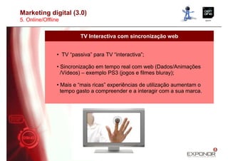 Marketing digital (3.0)
5. Online/Offline


                          TV Interactiva com sincronização web


                • TV “passiva” para TV “interactiva”;

                • Sincronização em tempo real com web (Dados/Animações
                  /Vídeos) – exemplo PS3 (jogos e filmes bluray);

                • Mais e “mais ricas” experiências de utilização aumentam o
                  tempo gasto a compreender e a interagir com a sua marca.
 