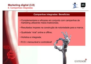 Marketing digital (3.0)
6. Campanhas integradas


                          Campanhas integradas: Benefícios

           • Complementares e eficazes em conjunto com campanhas de
             marketing utilizando meios tradicionais;

           • Resultados ímpares na construção de notoriedade para a marca;

           • Qualidade “viral” online e offline;

           • Holística e integrada;

           • R.O.I. mensurável e controlável!
 