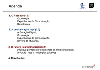 Agenda

1. O Passado (1.0)
       Cronologia;
       Experiências de Comunicação;
       Resistentes.

2. A comunicação hoje (2.0)
       A Geração Digital;
       Cronologia;
       Experiências de Comunicação;
       Drivers da Mudança.

3. O Futuro (Marketing Digital 3.0)
        Um novo portfolio de ferramentas de marketing digital;
        O Futuro “hoje”! – exemplos (vídeos).

4. Conclusões
 