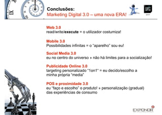 Conclusões:
Marketing Digital 3.0 – uma nova ERA!

Web 3.0
read/write/execute = o utilizador costumiza!

Mobile 3.0
Possibilidades infinitas = o “aparelho” sou eu!

Social Media 3.0
eu no centro do universo » não há limites para a socialização!

Publicidade Online 3.0
targeting personalizado “1on1“ = eu decido/escolho a
minha própria “media”

POS e proximidade 3.0
eu “faço e escolho” o produto! » personalização (gradual)
das experiências de consumo
 