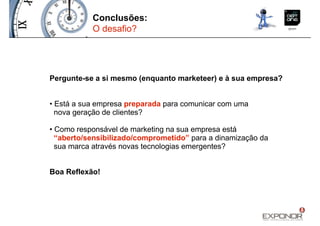 Conclusões:
           O desafio?




Pergunte-se a si mesmo (enquanto marketeer) e à sua empresa?


• Está a sua empresa preparada para comunicar com uma
  nova geração de clientes?

• Como responsável de marketing na sua empresa está
  “aberto/sensibilizado/comprometido” para a dinamização da
  sua marca através novas tecnologias emergentes?


Boa Reflexão!
 