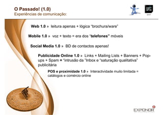 O Passado! (1.0)
Experiências de comunicação:


        Web 1.0 » leitura apenas + lógica “brochura/ware”

       Mobile 1.0 » voz + texto = era dos “telefones” móveis

        Social Media 1.0 » BD de contactos apenas!

            Publicidade Online 1.0 » Links + Mailing Lists + Banners + Pop-
            ups + Spam = “intrusão da ”Inbox e “saturação qualitativa”
            publicitária
                 POS e proximidade 1.0 » Interactividade muito limitada =
                 catálogos e comércio online
 
