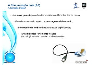 A Comunicação hoje (2.0)
A Geração Digital!


  - Uma nova geração, com hábitos e costumes diferentes dos da nossa;

     - Vivendo num mundo repleto de mensagens e informação;

        - Sem fronteiras nem limites para novas experiências;

            - Em ambientes fortemente visuais
              (tecnologicamente cada vez mais evoluídos).
 