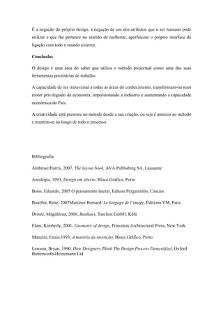 É a negação do próprio design, a negação de um dos atributos que o ser humano pode
utilizar e que lhe pertence no sentido de melhorar, aperfeiçoar o próprio interface de
ligação com todo o mundo exterior.

Conclusão:

O design é uma área do saber que utiliza o método projectual como uma das suas
ferramentas prioritárias de trabalho.

A capacidade de ser transversal a todas as áreas do conhecimento, transformam-no num
motor privilegiado da economia, impulsionando a indústria e aumentando a capacidade
económica do Pais.

A criatividade está presente no método desde a sua criação, ou seja é anterior ao método
e mantém-se ao longo de todo o processo.




Bibliografia

Ambrose/Harris, 2007, The layout book, AVA Publishing SA, Lausanne

Antologia, 1993, Design em aberto, Bloco Gráfico, Porto

Bono, Eduardo, 2005 O pensamento lateral, Editora Pergaminho, Cascais

Bouillot, René, 2007Martinez Bernard: Le langage de l’image, Éditions VM, Paris

Droste, Magdalena, 2006, Bauhaus, Taschen GmbH, Köln

Elam, Kimberly, 2001, Geometry of design, Princeton Architectural Press, New York

Manzini, Enzio,1993, A matéria da invenção, Bloco Gráfico, Porto

Lawson, Bryan, 1990, How Designers Think The Design Process Demystified, Oxford
Butterworth-Heinemann Ltd
 