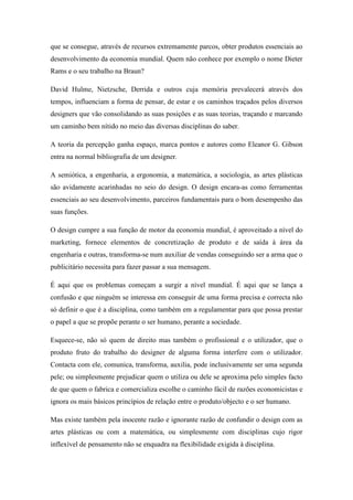que se consegue, através de recursos extremamente parcos, obter produtos essenciais ao
desenvolvimento da economia mundial. Quem não conhece por exemplo o nome Dieter
Rams e o seu trabalho na Braun?

David Hulme, Nietzsche, Derrida e outros cuja memória prevalecerá através dos
tempos, influenciam a forma de pensar, de estar e os caminhos traçados pelos diversos
designers que vão consolidando as suas posições e as suas teorias, traçando e marcando
um caminho bem nítido no meio das diversas disciplinas do saber.

A teoria da percepção ganha espaço, marca pontos e autores como Eleanor G. Gibson
entra na normal bibliografia de um designer.

A semiótica, a engenharia, a ergonomia, a matemática, a sociologia, as artes plásticas
são avidamente acarinhadas no seio do design. O design encara-as como ferramentas
essenciais ao seu desenvolvimento, parceiros fundamentais para o bom desempenho das
suas funções.

O design cumpre a sua função de motor da economia mundial, é aproveitado a nível do
marketing, fornece elementos de concretização de produto e de saída à área da
engenharia e outras, transforma-se num auxiliar de vendas conseguindo ser a arma que o
publicitário necessita para fazer passar a sua mensagem.

É aqui que os problemas começam a surgir a nível mundial. É aqui que se lança a
confusão e que ninguém se interessa em conseguir de uma forma precisa e correcta não
só definir o que é a disciplina, como também em a regulamentar para que possa prestar
o papel a que se propõe perante o ser humano, perante a sociedade.

Esquece-se, não só quem de direito mas também o profissional e o utilizador, que o
produto fruto do trabalho do designer de alguma forma interfere com o utilizador.
Contacta com ele, comunica, transforma, auxilia, pode inclusivamente ser uma segunda
pele; ou simplesmente prejudicar quem o utiliza ou dele se aproxima pelo simples facto
de que quem o fabrica e comercializa escolhe o caminho fácil de razões economicistas e
ignora os mais básicos princípios de relação entre o produto/objecto e o ser humano.

Mas existe também pela inocente razão e ignorante razão de confundir o design com as
artes plásticas ou com a matemática, ou simplesmente com disciplinas cujo rigor
inflexível de pensamento não se enquadra na flexibilidade exigida à disciplina.
 