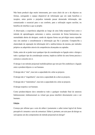 Não basta produzir algo muito interessante, por vezes cheio de cor e de objectos ou
formas, carregando o espaço disponível de informação que em nada beneficia o
receptor, antes porém o prejudica tentando passar demasiada informação, não
comunicando o essencial para o seu conforto, para a utilização segura auxiliar, ou
benéfica do interface a que se propõe.

A observação, a experiência adquirida ao longo de uma linha temporal bem como o
método de aprendizagem cartesiano e outros, coexistem de forma harmoniosa na
mentalidade aberta do designer, sendo de alguma forma seu privilégio nunca repudiar
mas sim analisar e consubstanciar a informação que lhe é presente. Compete-lhe a
elasticidade de separação da informação útil e análise/síntese da mesma, por métodos
próprios ou adquiridos através de competências alcançadas ou captadas.

Então, antes de se poder tecer qualquer tipo de consideração ou ligação entre o design e
todo e qualquer tipo de consideração externa, impõe-se definir de uma forma precisa e
correcta o conceito em si.

O design é um método projectual multidisciplinar que tem por fim estabelecer a ligação
entre o produto/objecto e o ser humano.

O design não é “arte”, mas tem a capacidade de a aliar ao projecto.

O design não é “engenharia”, mas tem a capacidade de a aliar ao projecto.

O design não é “matemática”, mas tem a capacidade de a aliar ao projecto.

O design respeita o ser humano.

Como produto/objecto deve entender-se todo e qualquer resultado final de natureza
bidimensional, tridimensional ou virtual que possa interferir directamente com o ser
humano.

Edição

Começo por afirmar que o acto de editar é justamente o saber tornar legível de forma
perceptível e atraente o acto de comunicar. Editar é, portanto, um acto puro de design ou
será apenas um dos componentes do método projectual em design?
 