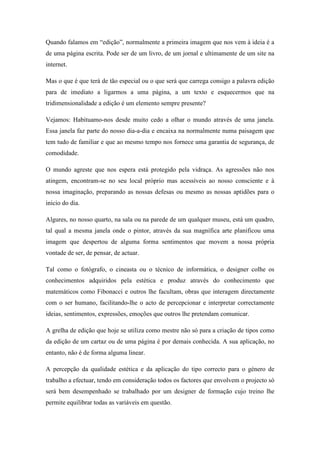 Quando falamos em “edição”, normalmente a primeira imagem que nos vem à ideia é a
de uma página escrita. Pode ser de um livro, de um jornal e ultimamente de um site na
internet.

Mas o que é que terá de tão especial ou o que será que carrega consigo a palavra edição
para de imediato a ligarmos a uma página, a um texto e esquecermos que na
tridimensionalidade a edição é um elemento sempre presente?

Vejamos: Habituamo-nos desde muito cedo a olhar o mundo através de uma janela.
Essa janela faz parte do nosso dia-a-dia e encaixa na normalmente numa paisagem que
tem tudo de familiar e que ao mesmo tempo nos fornece uma garantia de segurança, de
comodidade.

O mundo agreste que nos espera está protegido pela vidraça. As agressões não nos
atingem, encontram-se no seu local próprio mas acessíveis ao nosso consciente e à
nossa imaginação, preparando as nossas defesas ou mesmo as nossas aptidões para o
inicio do dia.

Algures, no nosso quarto, na sala ou na parede de um qualquer museu, está um quadro,
tal qual a mesma janela onde o pintor, através da sua magnífica arte planificou uma
imagem que despertou de alguma forma sentimentos que movem a nossa própria
vontade de ser, de pensar, de actuar.

Tal como o fotógrafo, o cineasta ou o técnico de informática, o designer colhe os
conhecimentos adquiridos pela estética e produz através do conhecimento que
matemáticos como Fibonacci e outros lhe facultam, obras que interagem directamente
com o ser humano, facilitando-lhe o acto de percepcionar e interpretar correctamente
ideias, sentimentos, expressões, emoções que outros lhe pretendam comunicar.

A grelha de edição que hoje se utiliza como mestre não só para a criação de tipos como
da edição de um cartaz ou de uma página é por demais conhecida. A sua aplicação, no
entanto, não é de forma alguma linear.

A percepção da qualidade estética e da aplicação do tipo correcto para o género de
trabalho a efectuar, tendo em consideração todos os factores que envolvem o projecto só
será bem desempenhado se trabalhado por um designer de formação cujo treino lhe
permite equilibrar todas as variáveis em questão.
 