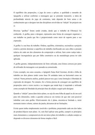 O equilíbrio das proporções, o jogo de cores a aplicar, a qualidade e tamanho de
tipografia a utilizar conforme a mensagem que se pretende transmitir, a ideia de
profundidade através do jogo de contrastes, tudo depende do bom senso e do
conhecimento que o designer tem das disciplinas envolvidas na “edição” do projecto em
si.

Diversas “grelhas” foram sendo criadas, desde que o trabalho de Fibonacci foi
conhecido. A grelha, para o designer, representa uma forma de conseguir organizar o
seu trabalho na janela que lhe é proporcionada como meio de suporte para a sua
expressão.

A grelha é a sua base de trabalho. Ordena, equilibra, sistematiza, racionaliza o projecto
criativo, permite dominar a superfície de trabalho clarificando aos seus olhos a posição
relativa de cada um dos elementos da composição a utilizar, bem como realça toda e
qualquer incongruência que por falha construtiva ou de metodologia possa ter sido
aplicada.

A grelha garante, independentemente da fonte utilizada, uma leitura correcta por parte
do utilizador da mensagem a ser passada ou comunicada.

Como exemplo, nos anos sessenta, o tipógrafo Suíço Karl Gerstner, divide a folha de
trabalho em dois planos tendo como base 58 unidades tanto na horizontal como na
vertical. Numa primeira análise, poderá parecer-nos que é uma limitação à liberdade de
expressão do designer. No entanto, foi a forma precisa de conseguir um equilíbrio de
proporções entre o texto escrito e as imagens que ainda hoje é respeitado e utilizado
como exemplo de liberdade de principio base de edição a seguir pelo designer.

Quando a “edição” passa dum único plano, ou seja de uma folha de papel ou de um ecrã
para três dimensões, então a questão coloca-se em termos de que não será possível
trabalhar com uma grelha. Efectivamente ela é plana, encontra-se limitada e, neste
momento temos volume, saímos da janela, deixamos de ter limitações.

Existe quem tenha simplesmente resolvido o problema, projectando cada um dos lados
do produto/objecto num plano. Aí, será fácil aplicar uma grelha, cumprir os princípios
mais elementares e compreensíveis de um único plano de trabalho e a edição cumpre-se
dispondo os diversos elementos de forma simples e fácil.
 