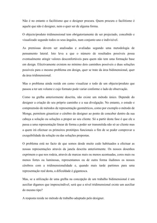 Não é no entanto o facilitismo que o designer procura. Quem procura o facilitismo é
aquele que não é designer, nem o quer ser de alguma forma.

O objecto/produto tridimensional tem obrigatoriamente de ser projectado, concebido e
visualizado segundo todos os seus ângulos, num conjunto uno e indivisível.

As premissas devem ser analisadas e avaliadas segundo uma metodologia de
pensamento lateral. Isto leva a que o número de resultados possíveis possa
eventualmente atingir valores desconfortáveis para quem não tem uma formação base
em design. Efectivamente existem no mínimo dois caminhos possíveis e duas soluções
possíveis para o mesmo problema em design, quer se trate da área bidimensional, quer
da área tridimensional.

Mas o problema ainda reside em como visualizar o todo de um objecto/produto que
passou a ter um volume e cujo formato pode variar conforme o lado de observação.

Como na grelha anteriormente descrita, não existe um método único. Depende do
designer a criação do seu próprio caminho e a sua divulgação. No entanto, o estudo e
compreensão de métodos de representação geométricos, como por exemplo o método de
Monge, permitem ginasticar o cérebro do designer ao ponto de conceber dentro da sua
cabeça a solução ou soluções a propor ao seu cliente. Só a partir desta fase é que ele a
passa a uma representação linear de forma a poder ser transmitida não só ao cliente mas
a quem irá efectuar os primeiros protótipos funcionais a fim de se poder comprovar a
exequibilidade da solução ou das soluções propostas.

O problema está no facto de que somos desde muito cedo habituados a efectuar as
nossas representações através da janela descrita anteriormente. Os nossos desenhos
exprimem o que nos rodeia, através de marcas mais ou menos acentuadas, cores mais ou
menos fortes ou luminosas, representamos ou de outra forma iludimos os nossos
cérebros com a tridimensionalidade e, quando mais tarde partimos para uma
representação real desta, a dificuldade é gigantesca.

Mas, se a utilização de uma grelha na concepção de um trabalho bidimensional é um
auxiliar digamos que imprescindível, será que a nível tridimensional existe um auxiliar
do mesmo tipo?

A resposta reside no método de trabalho adoptado pelo designer.
 