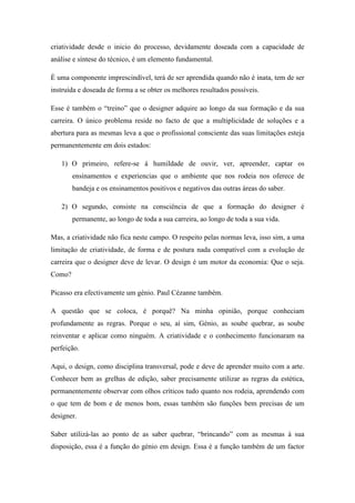 criatividade desde o inicio do processo, devidamente doseada com a capacidade de
análise e síntese do técnico, é um elemento fundamental.

É uma componente imprescindível, terá de ser aprendida quando não é inata, tem de ser
instruída e doseada de forma a se obter os melhores resultados possíveis.

Esse é também o “treino” que o designer adquire ao longo da sua formação e da sua
carreira. O único problema reside no facto de que a multiplicidade de soluções e a
abertura para as mesmas leva a que o profissional consciente das suas limitações esteja
permanentemente em dois estados:

   1) O primeiro, refere-se á humildade de ouvir, ver, apreender, captar os
        ensinamentos e experiencias que o ambiente que nos rodeia nos oferece de
        bandeja e os ensinamentos positivos e negativos das outras áreas do saber.

   2) O segundo, consiste na consciência de que a formação do designer é
        permanente, ao longo de toda a sua carreira, ao longo de toda a sua vida.

Mas, a criatividade não fica neste campo. O respeito pelas normas leva, isso sim, a uma
limitação de criatividade, de forma e de postura nada compatível com a evolução de
carreira que o designer deve de levar. O design é um motor da economia: Que o seja.
Como?

Picasso era efectivamente um génio. Paul Cézanne também.

A questão que se coloca, é porquê? Na minha opinião, porque conheciam
profundamente as regras. Porque o seu, aí sim, Génio, as soube quebrar, as soube
reinventar e aplicar como ninguém. A criatividade e o conhecimento funcionaram na
perfeição.

Aqui, o design, como disciplina transversal, pode e deve de aprender muito com a arte.
Conhecer bem as grelhas de edição, saber precisamente utilizar as regras da estética,
permanentemente observar com olhos críticos tudo quanto nos rodeia, aprendendo com
o que tem de bom e de menos bom, essas também são funções bem precisas de um
designer.

Saber utilizá-las ao ponto de as saber quebrar, “brincando” com as mesmas á sua
disposição, essa é a função do génio em design. Essa é a função também de um factor
 