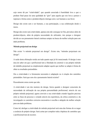 cujo nome dá por “criatividade”, que quando associada á humildade leva a que o
produto final passe de uma qualidade de “giro” para aquela que nos leva a pensar e
repensar a forma como o produto/objecto interage com o ser humano a seu favor.

Design não existe sem o ser humano, a sua participação, a sua colaboração desde o
inicio.

Design não existe sem criatividade, apenas esta não consegue ter fim, prevalece além do
produto/objecto, além da própria necessidade do utilizador, isto porque o designer
devido ao seu pensamento lateral continua sempre na busca da melhor solução para um
dado problema.

Método projectual em design

Não existe “o método projectual em design”. Existe sim, “métodos projectuais em
design”.

A razão desta afirmação reside em tudo quanto aqui já foi mencionado. O design é uma
área do saber em que o profissional tem a liberdade de construir o seu próprio método
de trabalho projectual ou simplesmente adaptar aquele que melhor se adapte á forma de
obter os resultados pretendidos.

Ora a criatividade é a ferramenta necessária á adaptação ou á criação dos caminhos
pretendidos. Será que sem ela o pensamento lateral existira?

Pessoalmente estou crente que não.

A criatividade é um dos motores do design. Inicia quando o designer consciente da
necessidade de utilização da sua própria personalidade profissional, através do seu
próprio método projectual, agarra convicto a sua criatividade criando ligações precisas
entre as fases do processo e criando através da experiência, da crítica construtiva e da
investigação os caminhos correctos necessários á escolha e adopção da melhor solução
para um dado problema.

Como tal, desligar a criatividade do método projectual será uma das formas de se negar
a essência do próprio design. Será cortar por completo toda a hipótese de caminhos que
o profissional tem de recorrer.
 