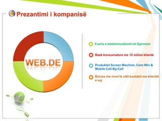 Prezantimi i kompanisë



                         Fusha e telekomunikimit në Gjermani


                         Bazë konsumatore me 12 milion klientë


                         Produktet Screen Machine, Com.Win &
                         Mobile Call-By-Call

                         Biznes me nivel të ulët kontakti me klientët
                         e saj
 